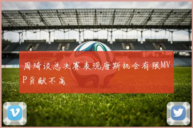 周琦谈总决赛表现唐斯机会有限MVP贡献不高