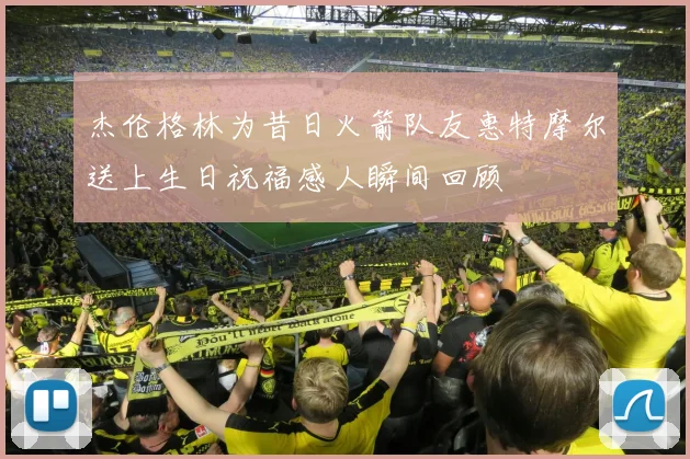 杰伦格林为昔日火箭队友惠特摩尔送上生日祝福感人瞬间回顾