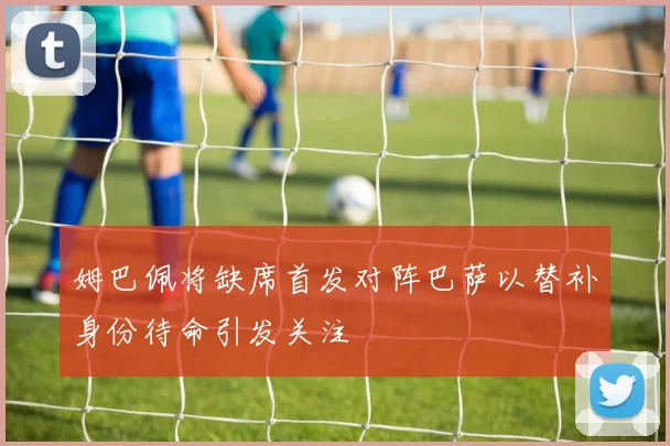 姆巴佩将缺席首发对阵巴萨以替补身份待命引发关注