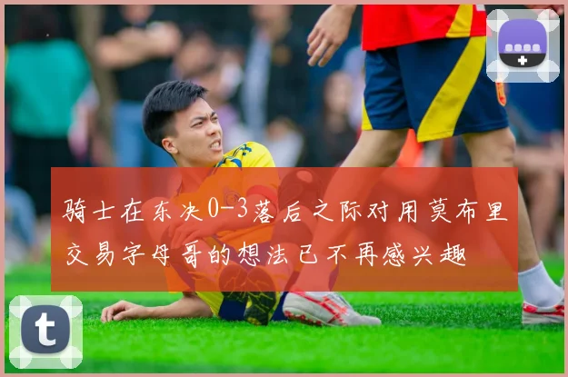 骑士在东决0-3落后之际对用莫布里交易字母哥的想法已不再感兴趣