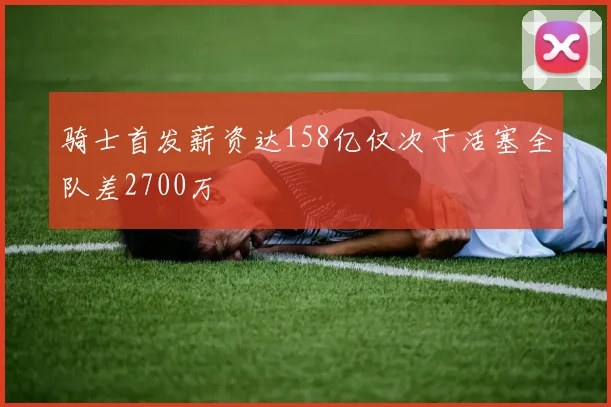 骑士首发薪资达158亿仅次于活塞全队差2700万