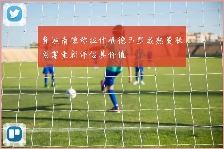 费迪南德称拉什福德已显成熟曼联或需重新评估其价值