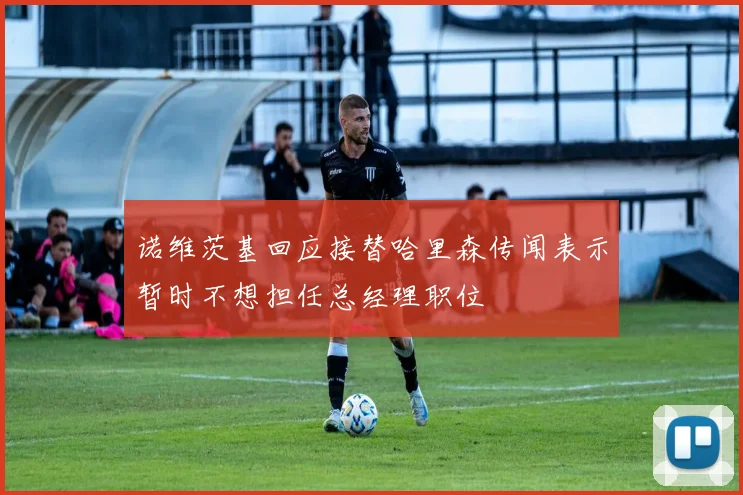 诺维茨基回应接替哈里森传闻表示暂时不想担任总经理职位