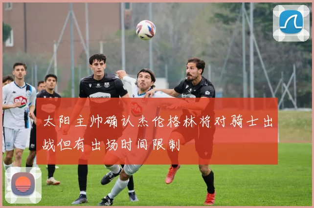 太阳主帅确认杰伦格林将对骑士出战但有出场时间限制