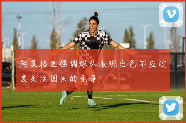 阿莱格里强调球队表现出色不应过度关注国米的竞争