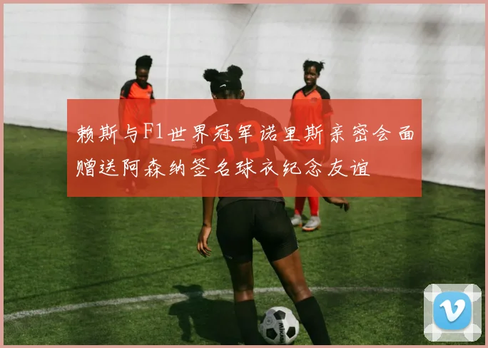 赖斯与F1世界冠军诺里斯亲密会面赠送阿森纳签名球衣纪念友谊