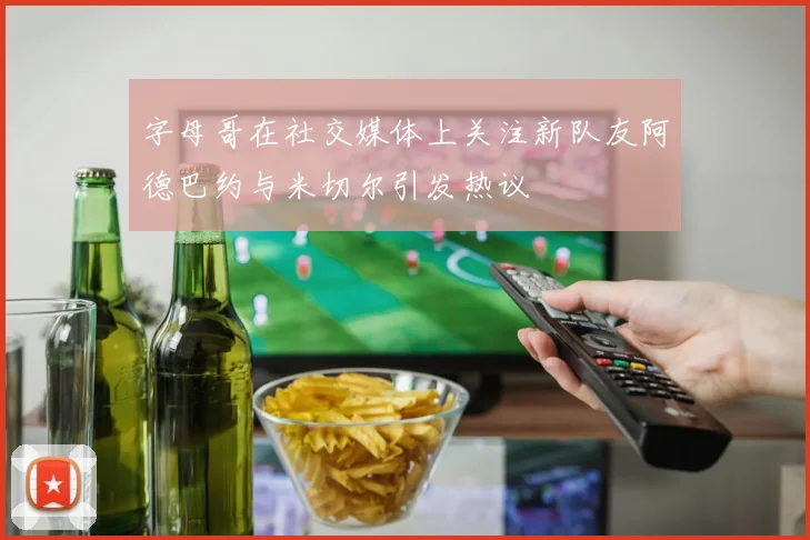 字母哥在社交媒体上关注新队友阿德巴约与米切尔引发热议