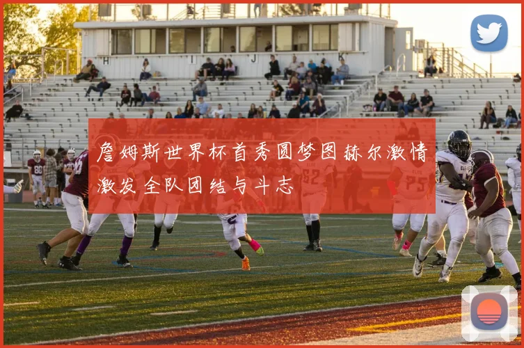 詹姆斯世界杯首秀圆梦图赫尔激情激发全队团结与斗志