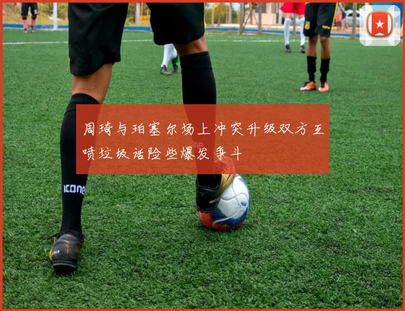 周琦与珀塞尔场上冲突升级双方互喷垃圾话险些爆发争斗