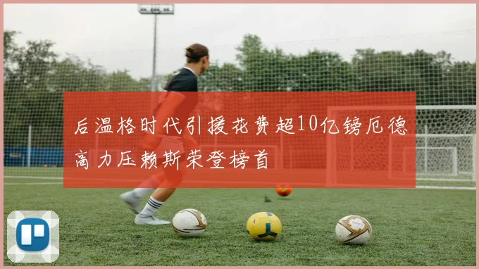 后温格时代引援花费超10亿镑厄德高力压赖斯荣登榜首