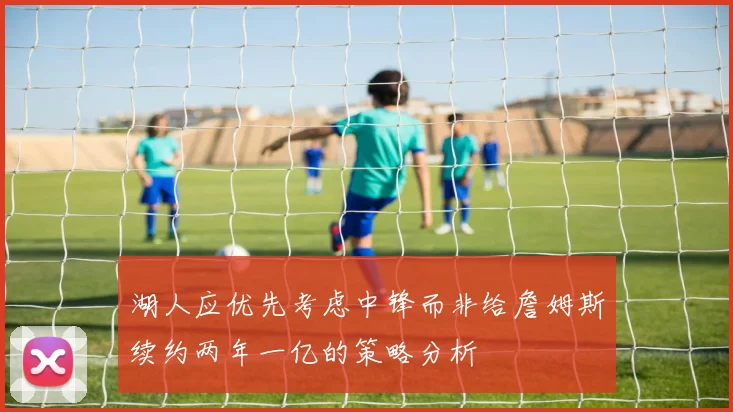 湖人应优先考虑中锋而非给詹姆斯续约两年一亿的策略分析