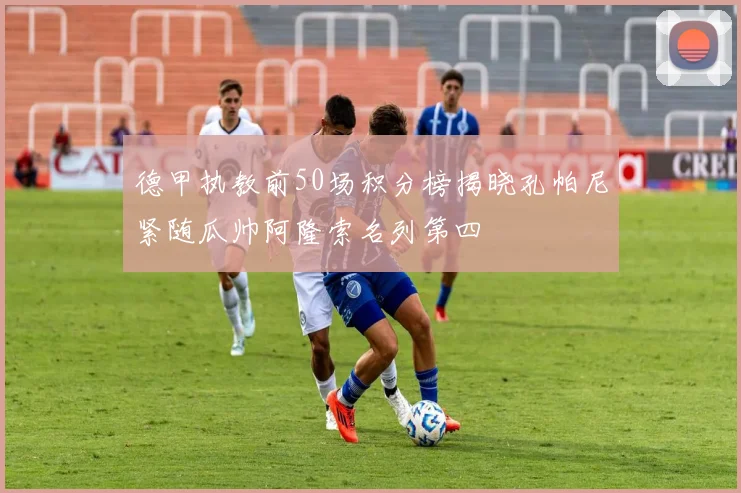德甲执教前50场积分榜揭晓孔帕尼紧随瓜帅阿隆索名列第四