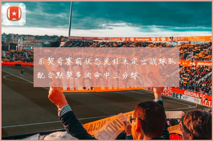 东契奇赛前状态良好决定出战球队配合默契多次命中三分球