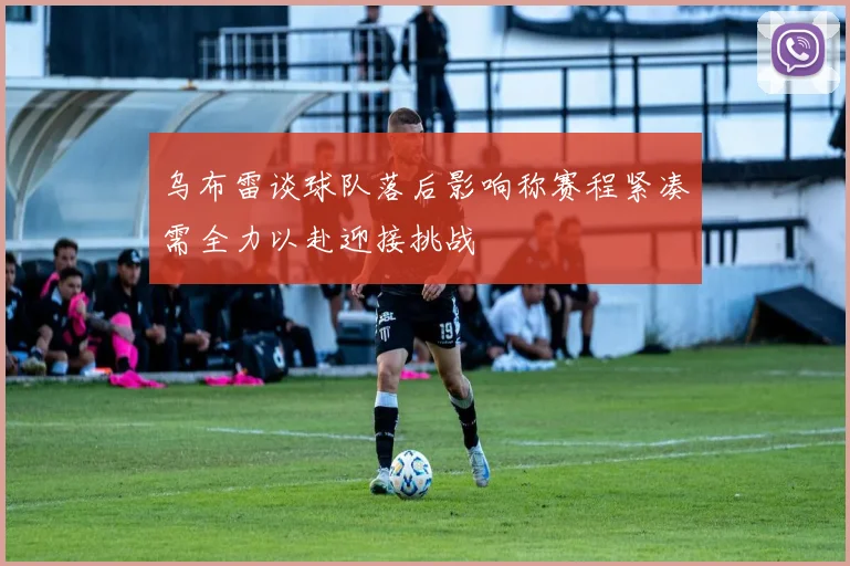 乌布雷谈球队落后影响称赛程紧凑需全力以赴迎接挑战