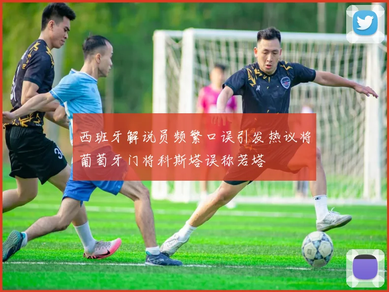 西班牙解说员频繁口误引发热议将葡萄牙门将科斯塔误称若塔