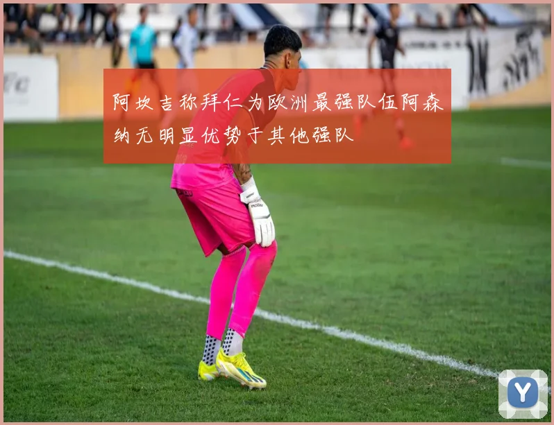 阿坎吉称拜仁为欧洲最强队伍阿森纳无明显优势于其他强队