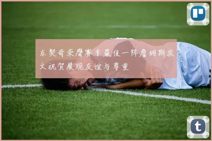 东契奇荣膺赛季最佳一阵詹姆斯发文祝贺展现友谊与尊重