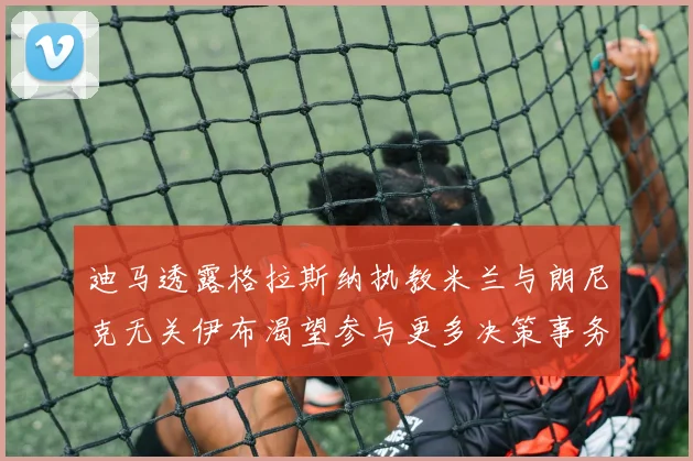 迪马透露格拉斯纳执教米兰与朗尼克无关伊布渴望参与更多决策事务