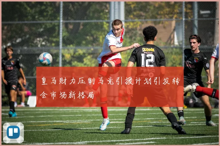 皇马财力压制马竞引援计划引发转会市场新格局