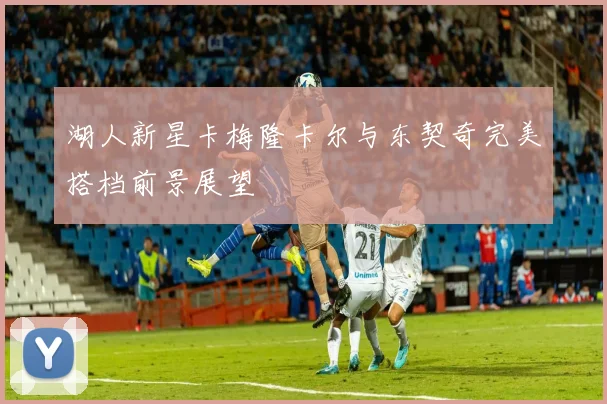 湖人新星卡梅隆卡尔与东契奇完美搭档前景展望