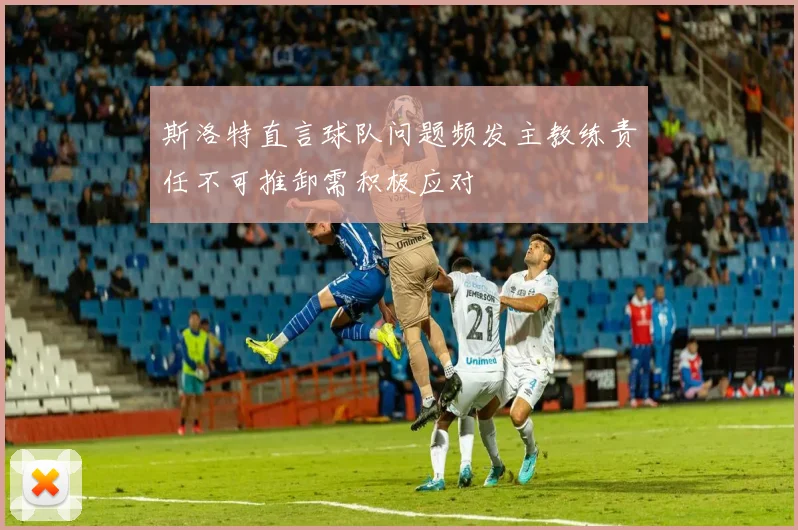 斯洛特直言球队问题频发主教练责任不可推卸需积极应对