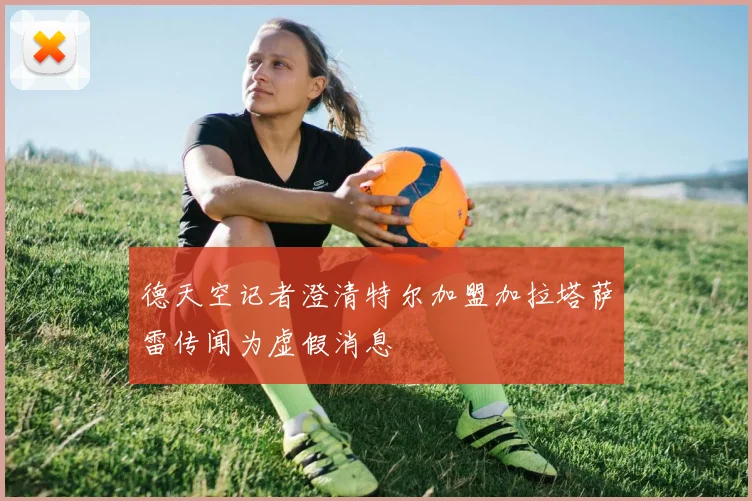 德天空记者澄清特尔加盟加拉塔萨雷传闻为虚假消息