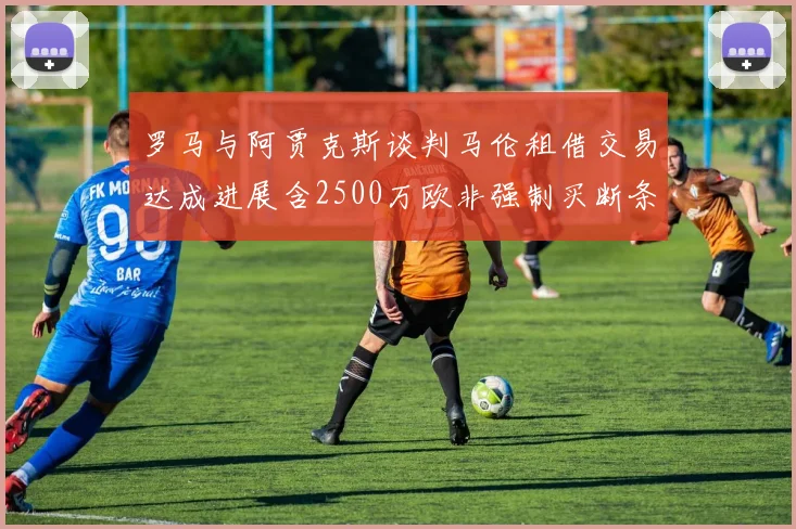 罗马与阿贾克斯谈判马伦租借交易达成进展含2500万欧非强制买断条款