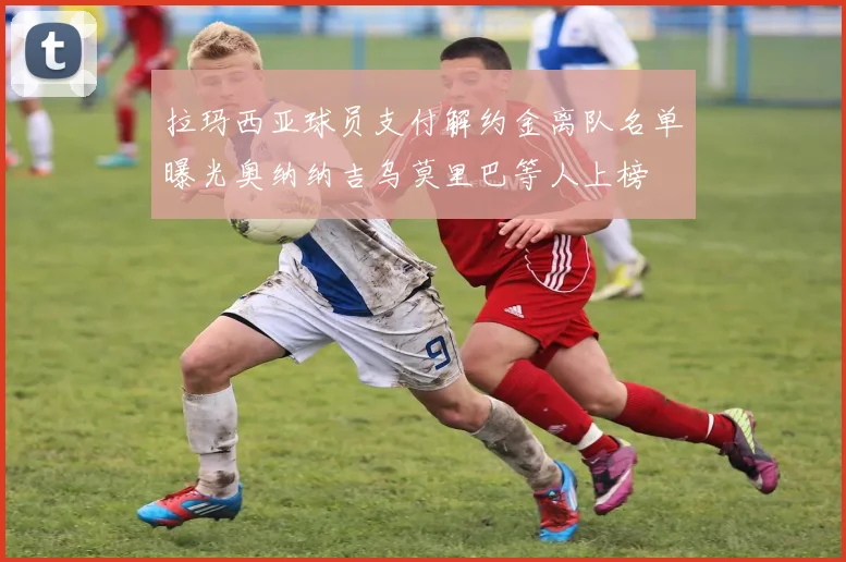 拉玛西亚球员支付解约金离队名单曝光奥纳纳吉乌莫里巴等人上榜